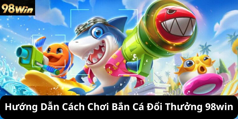 Hướng Dẫn Cách Chơi Bắn Cá Đổi Thưởng 98win